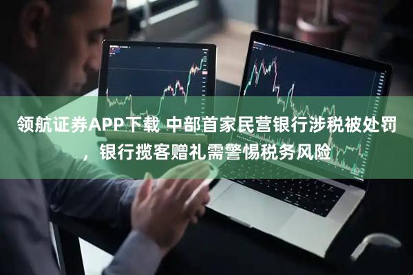 领航证券APP下载 中部首家民营银行涉税被处罚，银行揽客赠礼需警惕税务风险