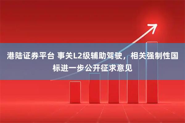 港陆证券平台 事关L2级辅助驾驶，相关强制性国标进一步公开征求意见