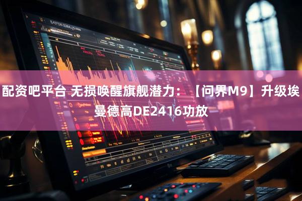 配资吧平台 无损唤醒旗舰潜力：【问界M9】升级埃曼德高DE2416功放