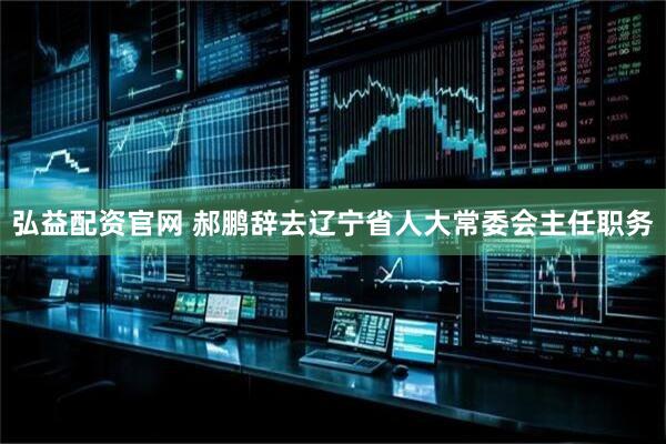 弘益配资官网 郝鹏辞去辽宁省人大常委会主任职务