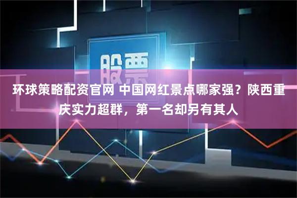 环球策略配资官网 中国网红景点哪家强？陕西重庆实力超群，第一名却另有其人