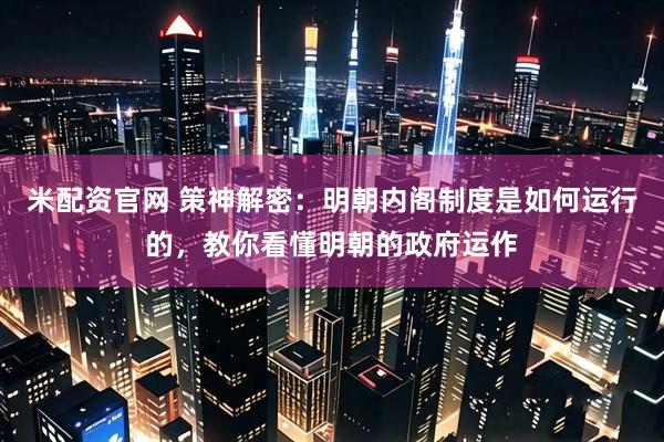 米配资官网 策神解密：明朝内阁制度是如何运行的，教你看懂明朝的政府运作