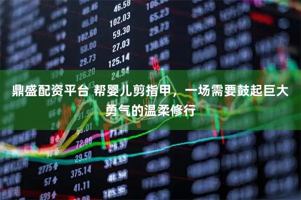 鼎盛配资平台 帮婴儿剪指甲，一场需要鼓起巨大勇气的温柔修行