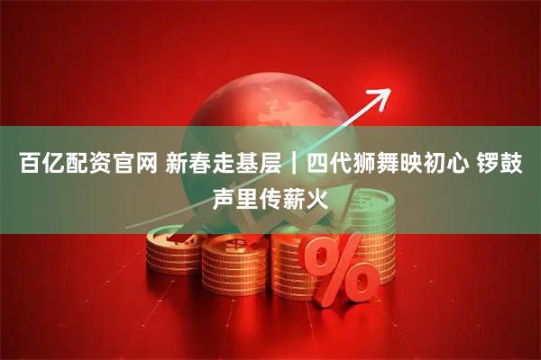百亿配资官网 新春走基层｜四代狮舞映初心 锣鼓声里传薪火