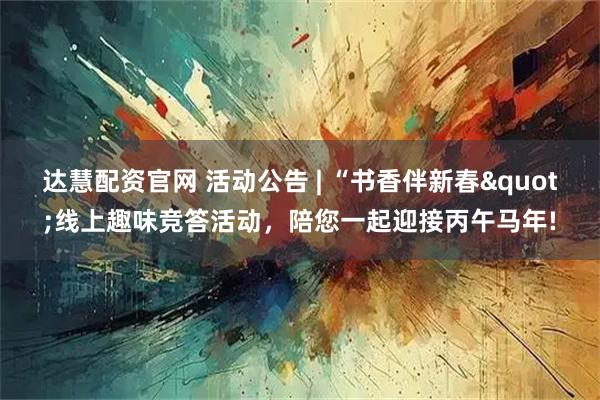 达慧配资官网 活动公告 | “书香伴新春"线上趣味竞答活动，陪您一起迎接丙午马年!