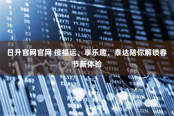 日升官网官网 接福运、享乐趣，泰达陪你解锁春节新体验